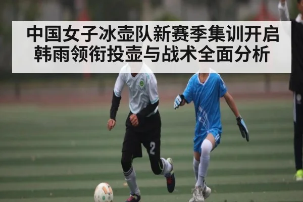 中国女子冰壶队新赛季集训开启 韩雨领衔投壶与战术全面分析