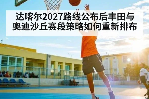 达喀尔2027路线公布后丰田与奥迪沙丘赛段策略如何重新排布（c7）